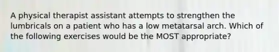 A physical therapist assistant attempts to strengthen the lumbricals on a patient who has a low metatarsal arch. Which of the following exercises would be the MOST appropriate?