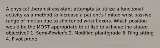 A physical therapist assistant attempts to utilize a functional activity as a method to increase a patient's limited wrist passive range of motion due to shortened wrist flexors. Which position would be the MOST appropriate to utilize to achieve the stated objective? 1. Semi-Fowler's 2. Modified plantigrade 3. Ring sitting 4. Pivot prone