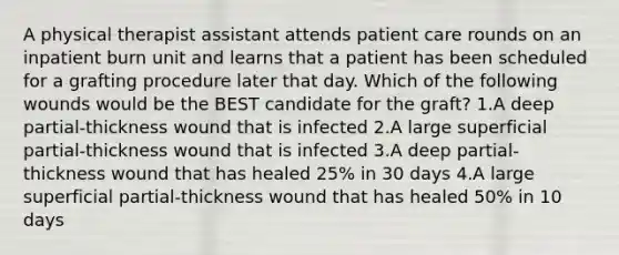 A physical therapist assistant attends patient care rounds on an inpatient burn unit and learns that a patient has been scheduled for a grafting procedure later that day. Which of the following wounds would be the BEST candidate for the graft? 1.A deep partial-thickness wound that is infected 2.A large superficial partial-thickness wound that is infected 3.A deep partial-thickness wound that has healed 25% in 30 days 4.A large superficial partial-thickness wound that has healed 50% in 10 days