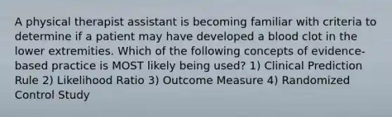 A physical therapist assistant is becoming familiar with criteria to determine if a patient may have developed a blood clot in the lower extremities. Which of the following concepts of evidence-based practice is MOST likely being used? 1) Clinical Prediction Rule 2) Likelihood Ratio 3) Outcome Measure 4) Randomized Control Study