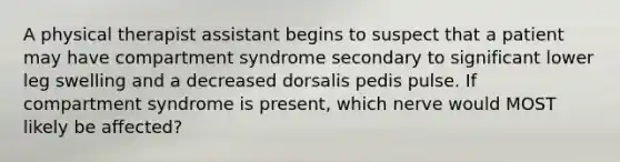 A physical therapist assistant begins to suspect that a patient may have compartment syndrome secondary to significant lower leg swelling and a decreased dorsalis pedis pulse. If compartment syndrome is present, which nerve would MOST likely be affected?