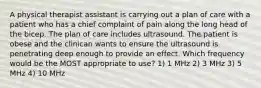 A physical therapist assistant is carrying out a plan of care with a patient who has a chief complaint of pain along the long head of the bicep. The plan of care includes ultrasound. The patient is obese and the clinican wants to ensure the ultrasound is penetrating deep enough to provide an effect. Which frequency would be the MOST appropriate to use? 1) 1 MHz 2) 3 MHz 3) 5 MHz 4) 10 MHz