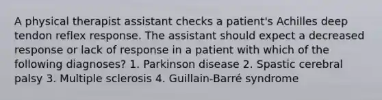 A physical therapist assistant checks a patient's Achilles deep tendon reflex response. The assistant should expect a decreased response or lack of response in a patient with which of the following diagnoses? 1. Parkinson disease 2. Spastic cerebral palsy 3. Multiple sclerosis 4. Guillain-Barré syndrome