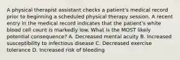 A physical therapist assistant checks a patient's medical record prior to beginning a scheduled physical therapy session. A recent entry in the medical record indicates that the patient's white blood cell count is markedly low. What is the MOST likely potential consequence? A. Decreased mental acuity B. Increased susceptibility to infectious disease C. Decreased exercise tolerance D. Increased risk of bleeding