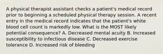 A physical therapist assistant checks a patient's medical record prior to beginning a scheduled physical therapy session. A recent entry in the medical record indicates that the patient's white blood cell count is markedly low. What is the MOST likely potential consequence? A. Decreased mental acuity B. Increased susceptibility to infectious disease C. Decreased exercise tolerance D. Increased risk of bleeding