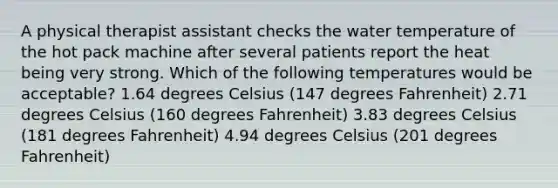 A physical therapist assistant checks the water temperature of the hot pack machine after several patients report the heat being very strong. Which of the following temperatures would be acceptable? 1.64 degrees Celsius (147 degrees Fahrenheit) 2.71 degrees Celsius (160 degrees Fahrenheit) 3.83 degrees Celsius (181 degrees Fahrenheit) 4.94 degrees Celsius (201 degrees Fahrenheit)