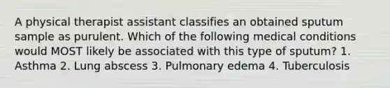 A physical therapist assistant classifies an obtained sputum sample as purulent. Which of the following medical conditions would MOST likely be associated with this type of sputum? 1. Asthma 2. Lung abscess 3. Pulmonary edema 4. Tuberculosis