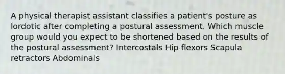 A physical therapist assistant classifies a patient's posture as lordotic after completing a postural assessment. Which muscle group would you expect to be shortened based on the results of the postural assessment? Intercostals Hip flexors Scapula retractors Abdominals