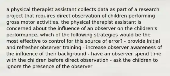 a physical therapist assistant collects data as part of a research project that requires direct observation of children performing gross motor activities. the physical therapist assistant is concerned about the influence of an observer on the children's performance. which of the following strategies would be the most effective to control for this source of error? - provide initial and refresher observer training - increase observer awareness of the influence of their background - have an observer spend time with the children before direct observation - ask the children to ignore the presence of the observer