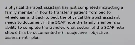 a physical therapist assistant has just completed instructing a family member in how to transfer a patient from bed to wheelchair and back to bed. the physical therapist assistant needs to document in the SOAP note the family member's is ability to complete the transfer. what section of the SOAP note should this be documented in? - subjective - objective - assessment - plan