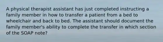 A physical therapist assistant has just completed instructing a family member in how to transfer a patient from a bed to wheelchair and back to bed. The assistant should document the family member's ability to complete the transfer in which section of the SOAP note?