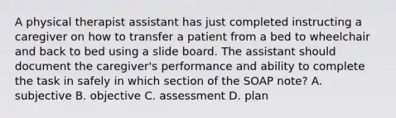 A physical therapist assistant has just completed instructing a caregiver on how to transfer a patient from a bed to wheelchair and back to bed using a slide board. The assistant should document the caregiver's performance and ability to complete the task in safely in which section of the SOAP note? A. subjective B. objective C. assessment D. plan