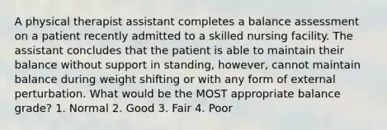 A physical therapist assistant completes a balance assessment on a patient recently admitted to a skilled nursing facility. The assistant concludes that the patient is able to maintain their balance without support in standing, however, cannot maintain balance during weight shifting or with any form of external perturbation. What would be the MOST appropriate balance grade? 1. Normal 2. Good 3. Fair 4. Poor