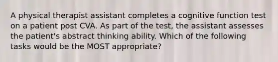 A physical therapist assistant completes a cognitive function test on a patient post CVA. As part of the test, the assistant assesses the patient's abstract thinking ability. Which of the following tasks would be the MOST appropriate?