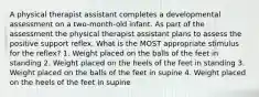 A physical therapist assistant completes a developmental assessment on a two-month-old infant. As part of the assessment the physical therapist assistant plans to assess the positive support reflex. What is the MOST appropriate stimulus for the reflex? 1. Weight placed on the balls of the feet in standing 2. Weight placed on the heels of the feet in standing 3. Weight placed on the balls of the feet in supine 4. Weight placed on the heels of the feet in supine