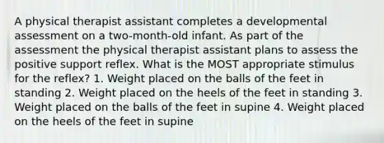 A physical therapist assistant completes a developmental assessment on a two-month-old infant. As part of the assessment the physical therapist assistant plans to assess the positive support reflex. What is the MOST appropriate stimulus for the reflex? 1. Weight placed on the balls of the feet in standing 2. Weight placed on the heels of the feet in standing 3. Weight placed on the balls of the feet in supine 4. Weight placed on the heels of the feet in supine