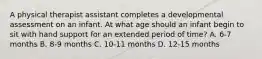 A physical therapist assistant completes a developmental assessment on an infant. At what age should an infant begin to sit with hand support for an extended period of time? A. 6-7 months B. 8-9 months C. 10-11 months D. 12-15 months