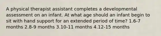 A physical therapist assistant completes a developmental assessment on an infant. At what age should an infant begin to sit with hand support for an extended period of time? 1.6-7 months 2.8-9 months 3.10-11 months 4.12-15 months