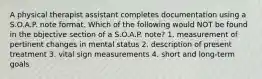 A physical therapist assistant completes documentation using a S.O.A.P. note format. Which of the following would NOT be found in the objective section of a S.O.A.P. note? 1. measurement of pertinent changes in mental status 2. description of present treatment 3. vital sign measurements 4. short and long-term goals