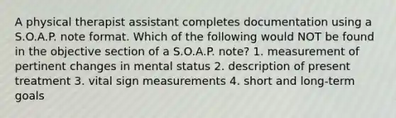 A physical therapist assistant completes documentation using a S.O.A.P. note format. Which of the following would NOT be found in the objective section of a S.O.A.P. note? 1. measurement of pertinent changes in mental status 2. description of present treatment 3. vital sign measurements 4. short and long-term goals