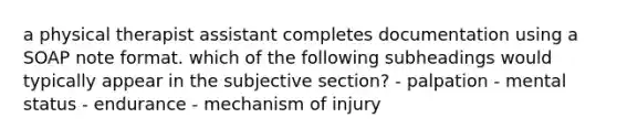 a physical therapist assistant completes documentation using a SOAP note format. which of the following subheadings would typically appear in the subjective section? - palpation - mental status - endurance - mechanism of injury