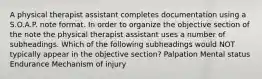 A physical therapist assistant completes documentation using a S.O.A.P. note format. In order to organize the objective section of the note the physical therapist assistant uses a number of subheadings. Which of the following subheadings would NOT typically appear in the objective section? Palpation Mental status Endurance Mechanism of injury