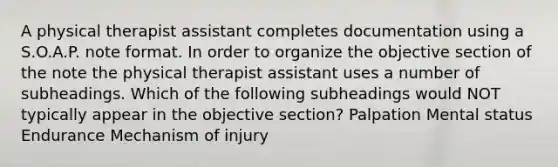 A physical therapist assistant completes documentation using a S.O.A.P. note format. In order to organize the objective section of the note the physical therapist assistant uses a number of subheadings. Which of the following subheadings would NOT typically appear in the objective section? Palpation Mental status Endurance Mechanism of injury