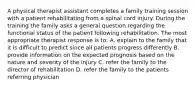 A physical therapist assistant completes a family training session with a patient rehabilitating from a spinal cord injury. During the training the family asks a general question regarding the functional status of the patient following rehabilitation. The most appropriate therapist response is to: A. explain to the family that it is difficult to predict since all patients progress differently B. provide information on the expected prognosis based on the nature and severity of the injury C. refer the family to the director of rehabilitation D. refer the family to the patients referring physician