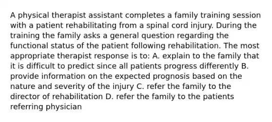 A physical therapist assistant completes a family training session with a patient rehabilitating from a spinal cord injury. During the training the family asks a general question regarding the functional status of the patient following rehabilitation. The most appropriate therapist response is to: A. explain to the family that it is difficult to predict since all patients progress differently B. provide information on the expected prognosis based on the nature and severity of the injury C. refer the family to the director of rehabilitation D. refer the family to the patients referring physician