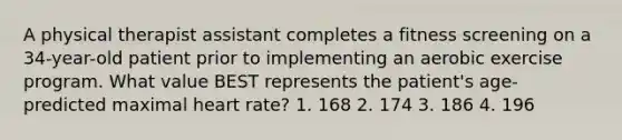 A physical therapist assistant completes a fitness screening on a 34-year-old patient prior to implementing an aerobic exercise program. What value BEST represents the patient's age-predicted maximal heart rate? 1. 168 2. 174 3. 186 4. 196