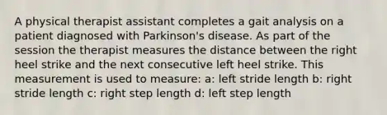 A physical therapist assistant completes a gait analysis on a patient diagnosed with Parkinson's disease. As part of the session the therapist measures the distance between the right heel strike and the next consecutive left heel strike. This measurement is used to measure: a: left stride length b: right stride length c: right step length d: left step length