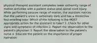 physical therapist assistant completes lower extremity range of motion activities with a patient status post spinal cord injury. While performing passive range of motion, the assistant notices that the patient's urine is extremely dark and has a distinctive foul-smelling odor. Which of the following is the MOST appropriate action for the assistant to take? 1. Check for other signs and symptoms of infection 2. Report the observation to the patient's physician 3. Report the observation to the patient's nurse 4. Educate the patient on the importance of proper hydration