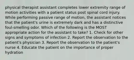 physical therapist assistant completes lower extremity range of motion activities with a patient status post spinal cord injury. While performing passive range of motion, the assistant notices that the patient's urine is extremely dark and has a distinctive foul-smelling odor. Which of the following is the MOST appropriate action for the assistant to take? 1. Check for other signs and symptoms of infection 2. Report the observation to the patient's physician 3. Report the observation to the patient's nurse 4. Educate the patient on the importance of proper hydration