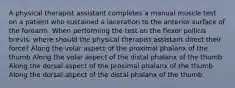 A physical therapist assistant completes a manual muscle test on a patient who sustained a laceration to the anterior surface of the forearm. When performing the test on the flexor pollicis brevis, where should the physical therapist assistant direct their force? Along the volar aspect of the proximal phalanx of the thumb Along the volar aspect of the distal phalanx of the thumb Along the dorsal aspect of the proximal phalanx of the thumb Along the dorsal aspect of the distal phalanx of the thumb