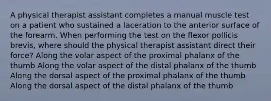 A physical therapist assistant completes a manual muscle test on a patient who sustained a laceration to the anterior surface of the forearm. When performing the test on the flexor pollicis brevis, where should the physical therapist assistant direct their force? Along the volar aspect of the proximal phalanx of the thumb Along the volar aspect of the distal phalanx of the thumb Along the dorsal aspect of the proximal phalanx of the thumb Along the dorsal aspect of the distal phalanx of the thumb