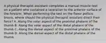 A physical therapist assistant completes a manual muscle test on a patient who sustained a laceration to the anterior surface of the forearm. When performing the test on the flexor pollicis brevis, where should the physical therapist assistant direct their force? A. Along the volar aspect of the proximal phalanx of the thumb B. Along the volar aspect of the distal phalanx of the thumb C. Along the dorsal aspect of the proximal phalanx of the thumb D. Along the dorsal aspect of the distal phalanx of the thumb