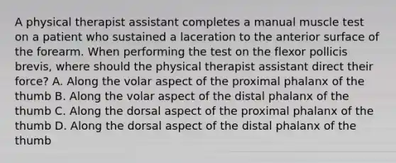 A physical therapist assistant completes a manual muscle test on a patient who sustained a laceration to the anterior surface of the forearm. When performing the test on the flexor pollicis brevis, where should the physical therapist assistant direct their force? A. Along the volar aspect of the proximal phalanx of the thumb B. Along the volar aspect of the distal phalanx of the thumb C. Along the dorsal aspect of the proximal phalanx of the thumb D. Along the dorsal aspect of the distal phalanx of the thumb
