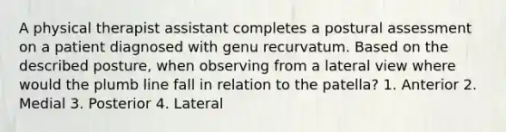 A physical therapist assistant completes a postural assessment on a patient diagnosed with genu recurvatum. Based on the described posture, when observing from a lateral view where would the plumb line fall in relation to the patella? 1. Anterior 2. Medial 3. Posterior 4. Lateral