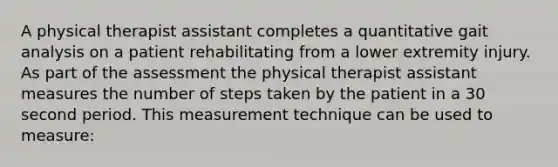 A physical therapist assistant completes a quantitative gait analysis on a patient rehabilitating from a lower extremity injury. As part of the assessment the physical therapist assistant measures the number of steps taken by the patient in a 30 second period. This measurement technique can be used to measure: