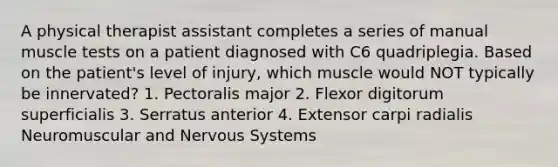 A physical therapist assistant completes a series of manual muscle tests on a patient diagnosed with C6 quadriplegia. Based on the patient's level of injury, which muscle would NOT typically be innervated? 1. Pectoralis major 2. Flexor digitorum superficialis 3. Serratus anterior 4. Extensor carpi radialis Neuromuscular and Nervous Systems