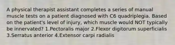 A physical therapist assistant completes a series of manual muscle tests on a patient diagnosed with C6 quadriplegia. Based on the patient's level of injury, which muscle would NOT typically be innervated? 1.Pectoralis major 2.Flexor digitorum superficialis 3.Serratus anterior 4.Extensor carpi radialis