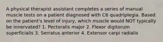 A physical therapist assistant completes a series of manual muscle tests on a patient diagnosed with C6 quadriplegia. Based on the patient's level of injury, which muscle would NOT typically be innervated? 1. Pectoralis major 2. Flexor digitorum superficialis 3. Serratus anterior 4. Extensor carpi radialis