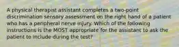 A physical therapist assistant completes a two-point discrimination sensory assessment on the right hand of a patient who has a peripheral nerve injury. Which of the following instructions is the MOST appropriate for the assistant to ask the patient to include during the test?