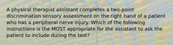 A physical therapist assistant completes a two-point discrimination sensory assessment on the right hand of a patient who has a peripheral nerve injury. Which of the following instructions is the MOST appropriate for the assistant to ask the patient to include during the test?