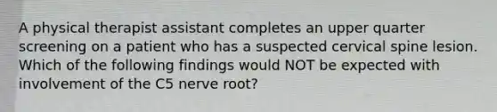 A physical therapist assistant completes an upper quarter screening on a patient who has a suspected cervical spine lesion. Which of the following findings would NOT be expected with involvement of the C5 nerve root?