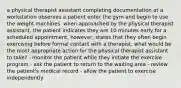 a physical therapist assistant completing documentation at a workstation observes a patient enter the gym and begin to use the weight machines. when approached by the physical therapist assistant, the patient indicates they are 10 minutes early for a scheduled appointment, however, states that they often begin exercising before formal contact with a therapist. what would be the most appropriate action for the physical therapist assistant to take? - monitor the patient while they initiate the exercise program - ask the patient to return to the waiting area - review the patient's medical record - allow the patient to exercise independently