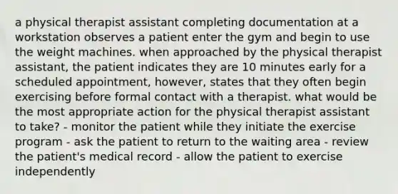 a physical therapist assistant completing documentation at a workstation observes a patient enter the gym and begin to use the weight machines. when approached by the physical therapist assistant, the patient indicates they are 10 minutes early for a scheduled appointment, however, states that they often begin exercising before formal contact with a therapist. what would be the most appropriate action for the physical therapist assistant to take? - monitor the patient while they initiate the exercise program - ask the patient to return to the waiting area - review the patient's medical record - allow the patient to exercise independently