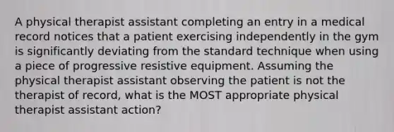 A physical therapist assistant completing an entry in a medical record notices that a patient exercising independently in the gym is significantly deviating from the standard technique when using a piece of progressive resistive equipment. Assuming the physical therapist assistant observing the patient is not the therapist of record, what is the MOST appropriate physical therapist assistant action?