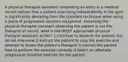 A physical therapist assistant completing an entry in a medical record notices that a patient exercising independently in the gym is significantly deviating from the standard technique when using a piece of progressive resistive equipment. Assuming the physical therapist assistant observing the patient is not the therapist of record, what is the MOST appropriate physical therapist assistant action? 1.Continue to observe the patient, but do not intervene 2.Instruct the patient to stop the exercise and attempt to locate the patient's therapist 3.Instruct the patient how to perform the exercise correctly 4.Select an alternate progressive resistive exercise for the patient