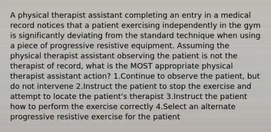 A physical therapist assistant completing an entry in a medical record notices that a patient exercising independently in the gym is significantly deviating from the standard technique when using a piece of progressive resistive equipment. Assuming the physical therapist assistant observing the patient is not the therapist of record, what is the MOST appropriate physical therapist assistant action? 1.Continue to observe the patient, but do not intervene 2.Instruct the patient to stop the exercise and attempt to locate the patient's therapist 3.Instruct the patient how to perform the exercise correctly 4.Select an alternate progressive resistive exercise for the patient